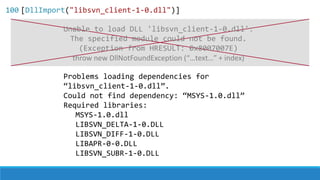 Problems loading dependencies for
“libsvn_client-1-0.dll”.
Could not find dependency: “MSYS-1.0.dll”
Required libraries:
MSYS-1.0.dll
LIBSVN_DELTA-1-0.DLL
LIBSVN_DIFF-1-0.DLL
LIBAPR-0-0.DLL
LIBSVN_SUBR-1-0.DLL
throw new DllNotFoundException (“…text…” + index)
Unable to load DLL 'libsvn_client-1-0.dll':
The specified module could not be found.
(Exception from HRESULT: 0x8007007E)
100 [DllImport("libsvn_client-1-0.dll")]
 