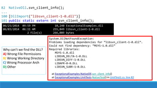 82
...
100
101
System.DllNotFoundException:
Problems loading dependencies for “libsvn_client-1-0.dll”.
Could not find dependency: “MSYS-1.0.dll”
Required libraries:
MSYS-1.0.dll
LIBSVN_DELTA-1-0.DLL
LIBSVN_DIFF-1-0.DLL
LIBAPR-0-0.DLL
LIBSVN_SUBR-1-0.DLL
at ExceptionalExamples.NativeDll.svn_client_info()
at ExceptionalExamples.UnitTests.NativeTest() in UnitTest1.cs: line 82
Why can’t we find the DLL?
A) Wrong File Permissions
B) Wrong Working Directory
C) Wrong Processor Arch
D) Other
NativeDll.svn_client_info();
[DllImport("libsvn_client-1-0.dll")]
public static extern int svn_client_info();
06/25/2014 09:59 PM 10,240 ExceptionalExamples.dll
06/03/2014 06:11 AM 255,849 libsvn_client-1-0.dll
2 File(s) 266,089 bytes
 