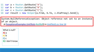 11
12
13
14
var a = Router.GetRoute("A");
var b = Router.GetRoute("B");
var c = Router.GetRoute("C");
var result = new Helper(a.From, b.To, c.ViaProxy).Send();
System.NullReferenceException: Object reference not set to an instance
of an object.
at ExceptionalExamples.UnitTests.NullRef() in UnitTest1.cs: line 14
What is null?
A) a
B) b
C) c
D) I don’t know
 