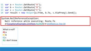 11
12
13
14
var a = Router.GetRoute("A");
var b = Router.GetRoute("B");
var c = Router.GetRoute("C");
var result = new Helper(a.From, b.To, c.ViaProxy).Send();
System.NullReferenceException:
Null reference while executing: Route.To
at ExceptionalExamples.UnitTests.NullRef() in UnitTest1.cs: line 14
What is null?
A) a
B) b
C) c
D) I don’t know
 