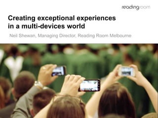 Creating exceptional experiences
in a multi-devices world
Neil Shewan, Managing Director, Reading Room Melbourne
 