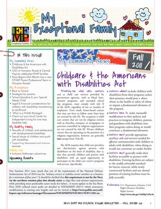 IN THIS ISSUE
                                                 My Command News      Fall
My Command News
• Childcare & the Americans with
  Disabilities Act
                                                                      2011
                                                Childcare & the Americans
• USO of Hampton Roads & Central
  Virginia celebrates EFMP families
• Navy Region Mid Atlantic has a new


                                                with Disabilities Act
  STOMP Parent Professional Team in
  Hampton Roads!
My Resources
• Back to School                                    Privately-run     child    care    centers • Centers cannot exclude children with
• Strategies for parents                        and as child care services provided by                 disabilities from their programs unless
• School discipline & your Special              government agencies, such as Head Start,               their presence would pose a direct
  Needs Child                                   summer programs, and extended school                   threat to the health or safety of others
• Legal & financial considerations for          day programs, must comply with title II
                                                                                                       or require a fundamental alteration of
  children with disabilities transitioning      of the ADA, regardless of size or number of
  to adulthood                                                                                         the program.
                                                employees. Even small, home-based centers
• What is a HUMS Package?                       that may not have to follow some State laws         • Centers have to make reasonable
• Check out your local Center for               are covered by title III. The exception is child      modifications to their policies and
  Independent Living for one-stop               care centers that are run by religious entities       practices to integrate children, parents,
  disability help                               such as churches, mosques, or synagogues, or          and guardians with disabilities into
My Healthy Family                               activities controlled by religious organizations      their programs unless doing so would
• Sexuality of children and adolescents         are not covered by title III. Private childcare       constitute a fundamental alteration.
  with developmental disabilities               centers that are operating on the premises of a
• Sexual abuse of children and youth            religious organization, however, are generally      • Centers must provide appropriate
                                                not exempt from Title III.                            auxiliary aids and services needed for
  with disabilities
• Supporting depressed and anxious                                                                    effective communication with children or
  spouses                                          The ADA requires that child care providers         adults with disabilities, when doing so
                                                not discriminate against persons with                 would not constitute an undue burden.
Family Fun                                      disabilities on the basis of disability, that is,
• Inclusive Halloween adventures                that they provide children and parents with         • Centers must generally make their
Upcoming Events                                 disabilities with an equal opportunity to             facilities accessible to persons with
                                                                                                      disabilities. Existing facilities are subject
                                                participate in the child care center’s programs
                                                and services. Specifically:                           to the readily achievable standard
                                                                                                      for barrier removal, while newly
Our Summer 2011 issue stated that one of the requirements of the National Defense                     constructed facilities and any altered
Authorization Act of 2010 was for “military services to stabilize service members at a location       portions of existing facilities must be
for a minimum of four years”. It should be clarified that this requirement is met by the Navy         fully accessible.
via the sea/shore rotation plan that already exists to align fleet and mission requirements
while providing more predictable career tracks for Sailors. A recent update to the Sea Shore
                                                                                                    Reference: U.S. Department of Justice, Civil
Flow (SSF) enlisted career paths are detailed in NAVADMIN 202/11 which announces                                 Rights Division, Disability
modifications to existing tour lengths and can be viewed at http://www.public.navy.mil/                          Rights Section
bupers-npc/reference/messages/Documents/NAVADMINS/NAV2011/NAV11201.txt                                           http://www.ada.gov/childq%26a.ht


                                                       NAVY EFMP MID-ATLANTIC REGION NEWSLETTER • FALL EDITION 2011                             1
 