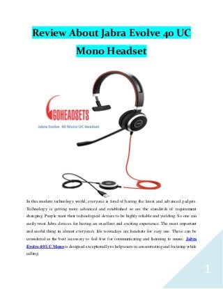 1
Review About Jabra Evolve 40 UC
Mono Headset
In this modern technology world, everyone is fond of having the latest and advanced gadgets.
Technology is getting more advanced and established so are the standards of requirement
changing. People want their technological devices to be highly reliable and yielding. So one can
easily trust Jabra devices for having an excellent and exciting experience. The most important
and useful thing in almost everyone's life nowadays are headsets for easy use. These can be
considered as the best accessory to feel free for communicating and listening to music. Jabra
Evolve 40 UC Mono is designed exceptionally to help users in concentrating and focusing while
calling.
 
