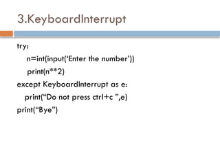 3.KeyboardInterrupt
try:
n=int(input(‘Enter the number’))
print(n**2)
except KeyboardInterrupt as e:
print(“Do not press ctrl+c ”,e)
print(“Bye”)
 