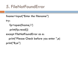 5. FileNotFoundError
fname=input(“Enter the filename”)
try:
fp=open(fname,’r’)
print(fp.read())
except FileNotFoundError as e:
print(“Please Check before you enter ”,e)
print(“Bye”)
 