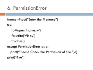 6. PermissionError
fname=input(“Enter the filename”)
try:
fp=open(fname,’w’)
fp.write(‘Vinay’)
fp.close()
except PermissionError as e:
print(“Please Check the Permission of file ”,e)
print(“Bye”)
 