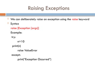 Raising Exceptions
 We can deliberately raise an exception using the raise keyword
 Syntax
raise [Exception [args]]
Example:
try:
n=10
print(n)
raise ValueError
except:
print(“Exception Occurred”)
 