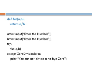 def fun(a,b):
return a/b
a=int(input(“Enter the Number”))
b=int(input(“Enter the Number”))
try:
fun(a,b)
except ZeroDivisionError:
print(“You can not divide a no bye Zero”)
 