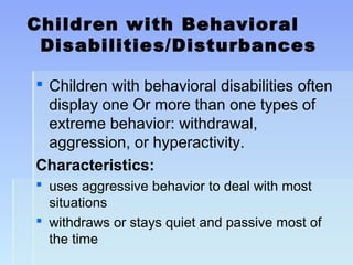 Children with Behavioral
Disabilities/Disturbances
 Children with behavioral disabilities often
display one Or more than one types of
extreme behavior: withdrawal,
aggression, or hyperactivity.
Characteristics:
 uses aggressive behavior to deal with most
situations
 withdraws or stays quiet and passive most of
the time
 