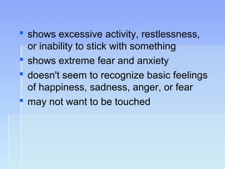  shows excessive activity, restlessness,
or inability to stick with something
 shows extreme fear and anxiety
 doesn't seem to recognize basic feelings
of happiness, sadness, anger, or fear
 may not want to be touched
 