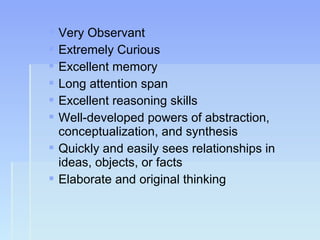  Very Observant
 Extremely Curious
 Excellent memory
 Long attention span
 Excellent reasoning skills
 Well-developed powers of abstraction,
conceptualization, and synthesis
 Quickly and easily sees relationships in
ideas, objects, or facts
 Elaborate and original thinking
 