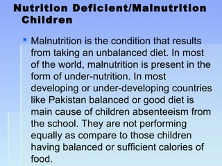 Nutrition Deficient/Malnutrition
Children
 Malnutrition is the condition that results
from taking an unbalanced diet. In most
of the world, malnutrition is present in the
form of under-nutrition. In most
developing or under-developing countries
like Pakistan balanced or good diet is
main cause of children absenteeism from
the school. They are not performing
equally as compare to those children
having balanced or sufficient calories of
food.
 