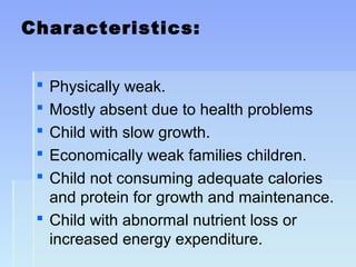 Characteristics:
 Physically weak.
 Mostly absent due to health problems
 Child with slow growth.
 Economically weak families children.
 Child not consuming adequate calories
and protein for growth and maintenance.
 Child with abnormal nutrient loss or
increased energy expenditure.
 