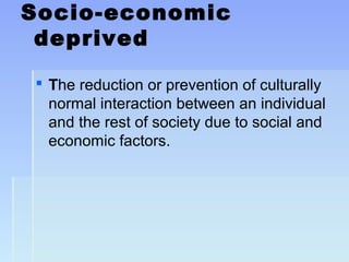 Socio-economic
deprived
 The reduction or prevention of culturally
normal interaction between an individual
and the rest of society due to social and
economic factors.
 