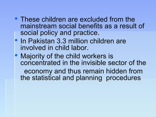  These children are excluded from the
mainstream social benefits as a result of
social policy and practice.
 In Pakistan 3.3 million children are
involved in child labor.
 Majority of the child workers is
concentrated in the invisible sector of the
economy and thus remain hidden from
the statistical and planning procedures
 