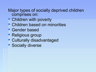 Major types of socially deprived children
comprises on:
 Children with poverty
 Children based on minorities
 Gender based
 Religious group
 Culturally disadvantaged
 Socially diverse
 
