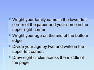  Wright your family name in the lower leftWright your family name in the lower left
corner of the paper and your name in thecorner of the paper and your name in the
upper right corner.upper right corner.
 Wright your age on the mid of the bottomWright your age on the mid of the bottom
edgeedge
 Divide your age by two and write in theDivide your age by two and write in the
upper left corner.upper left corner.
 Draw eight circles across the middle ofDraw eight circles across the middle of
the pagethe page
 