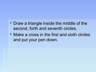  Draw a triangle inside the middle of theDraw a triangle inside the middle of the
second, forth and seventh circles.second, forth and seventh circles.
 Make a cross in the first and sixth circlesMake a cross in the first and sixth circles
and put your pen down.and put your pen down.
 