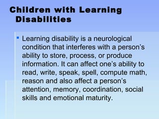 Children with Learning
Disabilities
 Learning disability is a neurological
condition that interferes with a person’s
ability to store, process, or produce
information. It can affect one’s ability to
read, write, speak, spell, compute math,
reason and also affect a person’s
attention, memory, coordination, social
skills and emotional maturity.
 