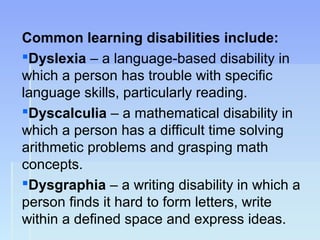 Common learning disabilities include:
Dyslexia – a language-based disability in
which a person has trouble with specific
language skills, particularly reading.
Dyscalculia – a mathematical disability in
which a person has a difficult time solving
arithmetic problems and grasping math
concepts.
Dysgraphia – a writing disability in which a
person finds it hard to form letters, write
within a defined space and express ideas.
 