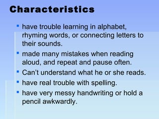 Characteristics
 have trouble learning in alphabet,
rhyming words, or connecting letters to
their sounds.
 made many mistakes when reading
aloud, and repeat and pause often.
 Can’t understand what he or she reads.
 have real trouble with spelling.
 have very messy handwriting or hold a
pencil awkwardly.
 