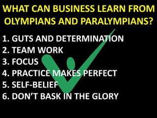 WHAT CAN BUSINESS LEARN FROM
OLYMPIANS AND PARALYMPIANS?
1. GUTS AND DETERMINATION
2. TEAM WORK
3. FOCUS
4. PRACTICE MAKES PERFECT
5. SELF-BELIEF
6. DON’T BASK IN THE GLORY
 