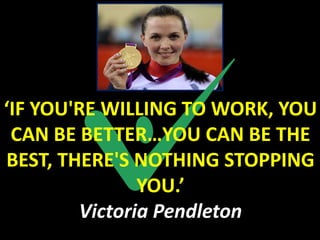 ‘IF YOU'RE WILLING TO WORK, YOU
 CAN BE BETTER…YOU CAN BE THE
BEST, THERE'S NOTHING STOPPING
               YOU.’
        Victoria Pendleton
 
