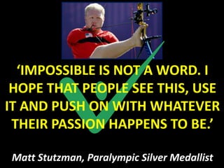 ‘IMPOSSIBLE IS NOT A WORD. I
 HOPE THAT PEOPLE SEE THIS, USE
IT AND PUSH ON WITH WHATEVER
 THEIR PASSION HAPPENS TO BE.’

Matt Stutzman, Paralympic Silver Medallist
 