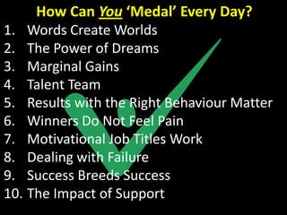 How Can You ‘Medal’ Every Day?
1. Words Create Worlds
2. The Power of Dreams
3. Marginal Gains
4. Talent Team
5. Results with the Right Behaviour Matter
6. Winners Do Not Feel Pain
7. Motivational Job Titles Work
8. Dealing with Failure
9. Success Breeds Success
10. The Impact of Support
 