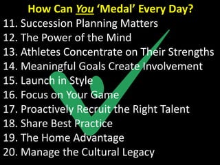 How Can You ‘Medal’ Every Day?
11. Succession Planning Matters
12. The Power of the Mind
13. Athletes Concentrate on Their Strengths
14. Meaningful Goals Create Involvement
15. Launch in Style
16. Focus on Your Game
17. Proactively Recruit the Right Talent
18. Share Best Practice
19. The Home Advantage
20. Manage the Cultural Legacy
 