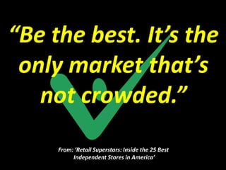 “Be the best. It’s the
 only market that’s
   not crowded.”
     From: ‘Retail Superstars: Inside the 25 Best
          Independent Stores in America’
 