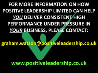 FOR MORE INFORMATION ON HOW
POSITIVE LEADERSHIP LIMITED CAN HELP
    YOU DELIVER CONSISTENT HIGH
  PERFORMANCE UNDER PRESSURE IN
   YOUR BUSINESS, PLEASE CONTACT:

graham.watson@positiveleadership.co.uk


   www.positiveleadership.co.uk
 