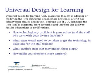 Universal Design for Learning How technologically proficient is your school (and the staff who work with your diverse learners)? What steps would need to be taken to get the technology in place and/or the staff trained? What barriers exist that may impact these steps? How might you overcome those barriers? Universal design for learning (UDL) places the thought of adapting or modifying the item during the design phase (instead of after it has already been created and in use). Through use of UDL principles the item itself is inherently more accessible and therefore less likely to require adaptations or modifications. 
