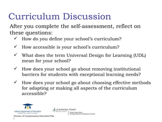 Curriculum Discussion How do you define your school’s curriculum? How accessible is your school’s curriculum? What does the term Universal Design for Learning (UDL) mean for your school? How does your school go about removing institutional barriers for students with exceptional learning needs?  How does your school go about choosing effective methods for adapting or making all aspects of the curriculum accessible? After you complete the self-assessment, reflect on these questions: 