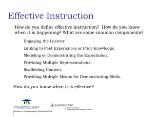 Effective Instruction How do you define effective instruction?  How do you know when it is happening? What are some common components? Engaging the Learner. Linking to Past Experiences or Prior Knowledge. Modeling or Demonstrating the Expectation. Providing Multiple Representations. Scaffolding Content. Providing Multiple Means for Demonstrating Skills.  How do you know when it is effective? 
