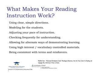 What Makes Your Reading Instruction Work? Using clear, simple directions. Modeling for the students. Adjusting your pace of instruction. Checking frequently for understanding. Allowing for alternate ways of demonstrating learning. Using high interest / vocabulary controlled materials.  Being consistent with terms and reinforcers. Modified from:  Professional Development Guide: Phonological Awareness, from the Texas Center for Reading and Language Arts, University of Texas at Austin, 
