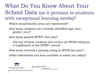 What Do You Know About Your School Data  (as it pertains to students with exceptional learning needs)? Which exceptionality areas are represented? How many students are currently identified (age, race, gender, etc.)? How many passed ISTEP+ last year? Did any of these students also receive an ISTAR rating (as a supplement to the ISTEP+ score)? How many received a passing rating in ISTAR last year? Other information you have available to assist you today? 