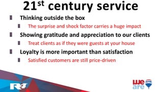 Thinking outside the box
The surprise and shock factor carries a huge impact
Showing gratitude and appreciation to our clients
Treat clients as if they were guests at your house
Loyalty is more important than satisfaction
Satisfied customers are still price-driven
21st century service
 