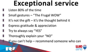 Exceptional service
Listen 80% of the time
Small gestures – “The Frugal WOW”
It’s not the gift – it’s the thought behind it
Express gratitude & appreciation
Try to always say “YES”
Thoroughly explain your “NO”
If you can’t help – recommend someone who can
 