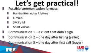 Possible communication formats:
Handwritten notes  letters
E-mails
SMS  IM
Short videos
Communication 1 – a client that didn’t sign
Communication 2 – one day after listing (seller)
Communication 3 – one day after first call (buyer)
Let’s get practical!
 