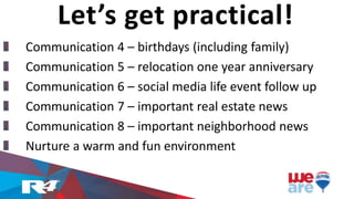 Communication 4 – birthdays (including family)
Communication 5 – relocation one year anniversary
Communication 6 – social media life event follow up
Communication 7 – important real estate news
Communication 8 – important neighborhood news
Nurture a warm and fun environment
Let’s get practical!
 