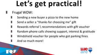 Frugal WOW:
Sending a new buyer a pizza to the new home
Send a seller a “thanks for choosing me” gift
Rewards referral  recommendations with gift voucher
Random phone calls showing support, interest & gratitude
Windshield voucher for people who got parking fines
And so much more!
Let’s get practical!
 