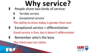 People share two kinds of service:
Terrible service
Exceptional service
The ability to share today is greater than ever
Exceptional service = differentiation
Good service is fine, but it doesn’t differentiate
Remember who’s the boss
The client pays our salary
Why service?
 