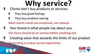 Clients don’t buy products or services:
They buy good feelings
They buy problem solving
Most clients needs are emotional, not rational
Your brand is what people say about you
Our focus should be on service before anything else
Creating value that exceeds the limits of our product
Generating a unique service experience
Why service?
 