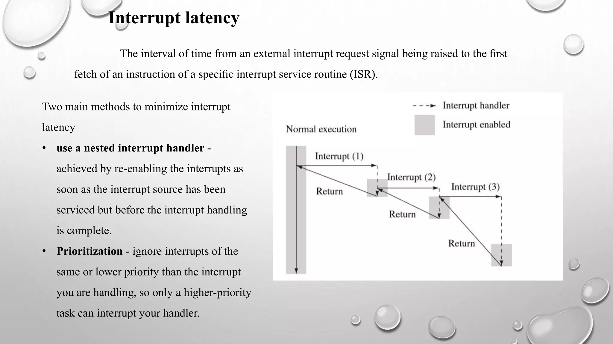 The interval of time from an external interrupt request signal being raised to the ﬁrst
fetch of an instruction of a speciﬁc interrupt service routine (ISR).
Two main methods to minimize interrupt
latency
• use a nested interrupt handler -
achieved by re-enabling the interrupts as
soon as the interrupt source has been
serviced but before the interrupt handling
is complete.
• Prioritization - ignore interrupts of the
same or lower priority than the interrupt
you are handling, so only a higher-priority
task can interrupt your handler.
Interrupt latency
 