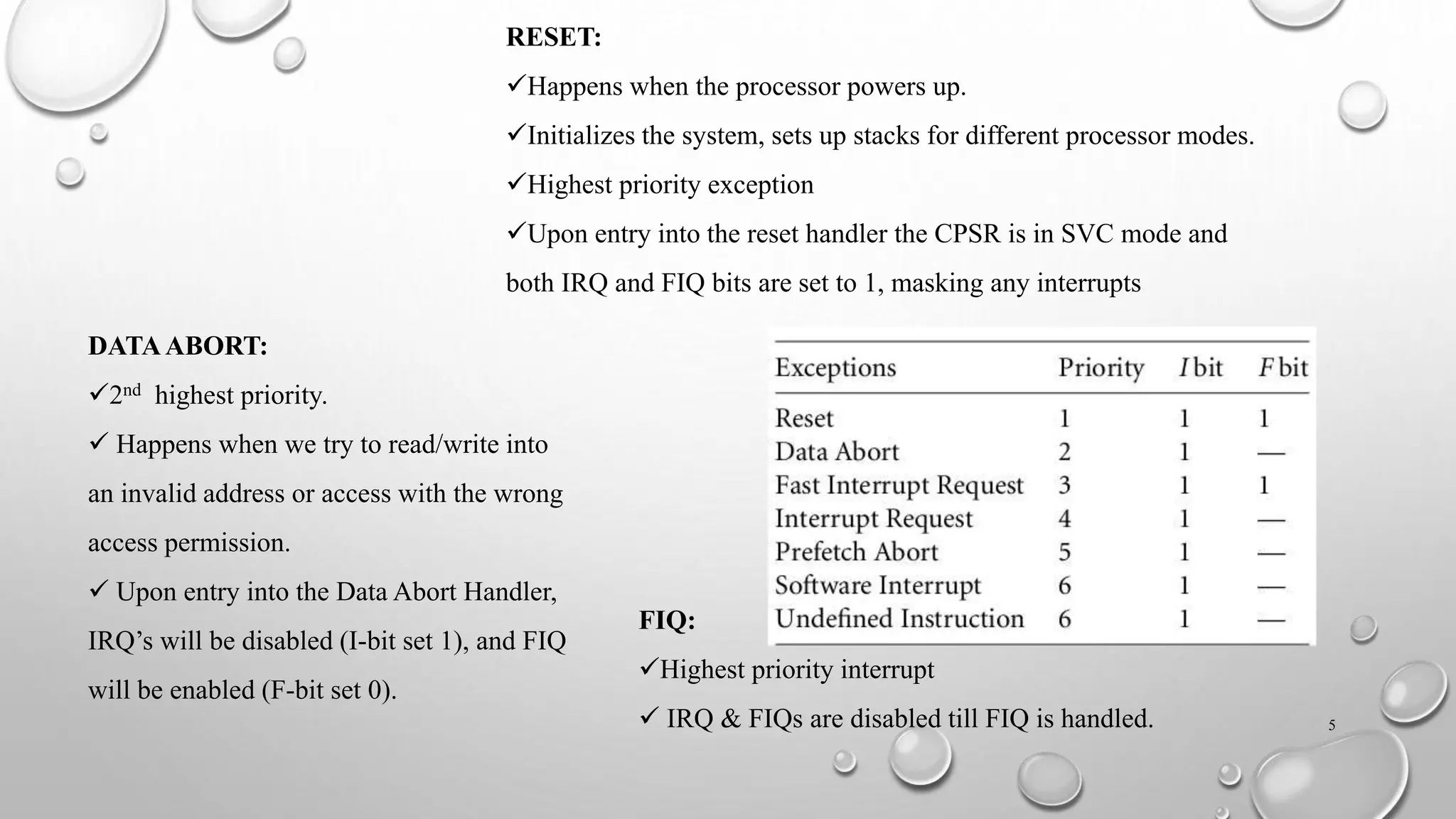 RESET:
Happens when the processor powers up.
Initializes the system, sets up stacks for different processor modes.
Highest priority exception
Upon entry into the reset handler the CPSR is in SVC mode and
both IRQ and FIQ bits are set to 1, masking any interrupts
DATAABORT:
2nd highest priority.
 Happens when we try to read/write into
an invalid address or access with the wrong
access permission.
 Upon entry into the Data Abort Handler,
IRQ’s will be disabled (I-bit set 1), and FIQ
will be enabled (F-bit set 0).
FIQ:
Highest priority interrupt
 IRQ & FIQs are disabled till FIQ is handled. 5
 