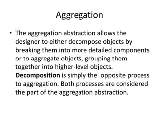Aggregation
• The aggregation abstraction allows the
designer to either decompose objects by
breaking them into more detailed components
or to aggregate objects, grouping them
together into higher-level objects.
Decomposition is simply the. opposite process
to aggregation. Both processes are considered
the part of the aggregation abstraction.
 