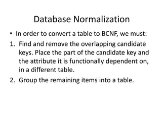 Database Normalization
• In order to convert a table to BCNF, we must:
1. Find and remove the overlapping candidate
keys. Place the part of the candidate key and
the attribute it is functionally dependent on,
in a different table.
2. Group the remaining items into a table.
 