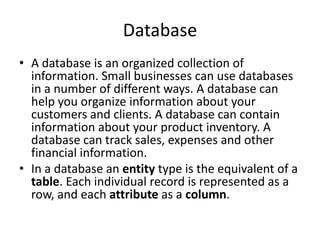 Database
• A database is an organized collection of
information. Small businesses can use databases
in a number of different ways. A database can
help you organize information about your
customers and clients. A database can contain
information about your product inventory. A
database can track sales, expenses and other
financial information.
• In a database an entity type is the equivalent of a
table. Each individual record is represented as a
row, and each attribute as a column.
 