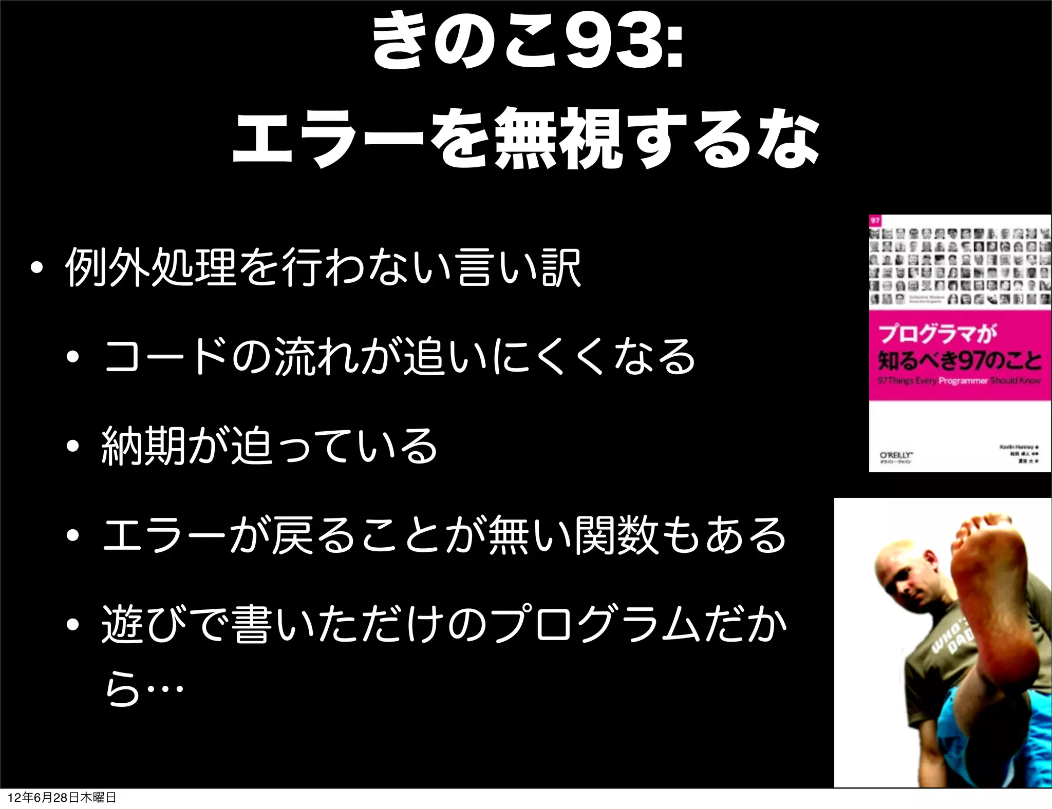 きのこ93:
              エラーを無視するな

 • 例外処理を行わない言い訳
  • コードの流れが追いにくくなる
  • 納期が迫っている
  • エラーが戻ることが無い関数もある
  • 遊びで書いただけのプログラムだか
         ら…

12年6月28日木曜日
 